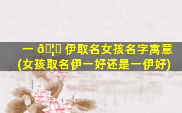 一 🦈 伊取名女孩名字寓意(女孩取名伊一好还是一伊好)